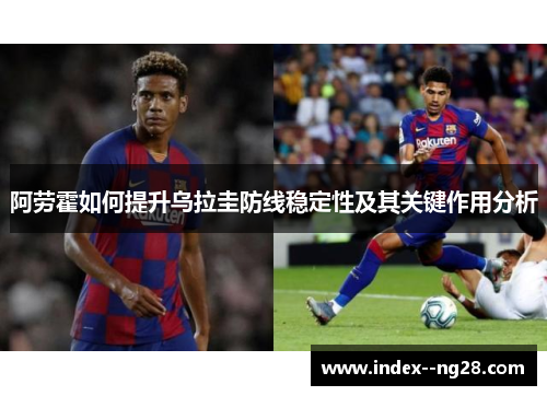 阿劳霍如何提升乌拉圭防线稳定性及其关键作用分析 阿劳霍如何提升乌拉圭防线稳定性及其关键作用分析
