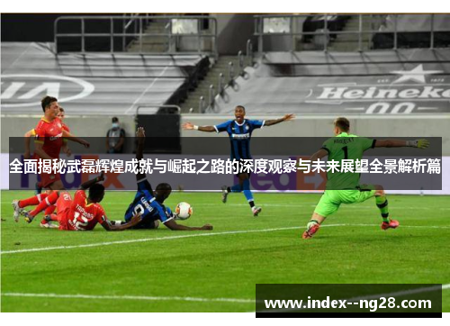全面揭秘武磊辉煌成就与崛起之路的深度观察与未来展望全景解析篇