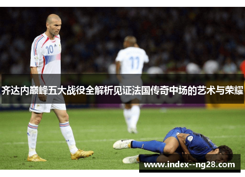 齐达内巅峰五大战役全解析见证法国传奇中场的艺术与荣耀 齐达内巅峰五大战役全解析见证法国传奇中场的艺术与荣耀