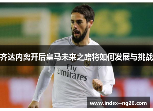 齐达内离开后皇马未来之路将如何发展与挑战 齐达内离开后皇马未来之路将如何发展与挑战