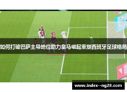 如何打破巴萨主导地位助力皇马崛起重塑西班牙足球格局