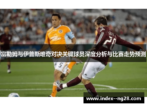 富勒姆与伊普斯维奇对决关键球员深度分析与比赛走势预测