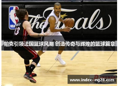 帕克引领法国篮球风潮 创造传奇与辉煌的篮球篇章