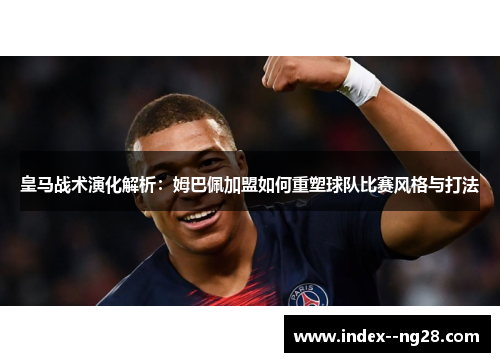 皇马战术演化解析：姆巴佩加盟如何重塑球队比赛风格与打法