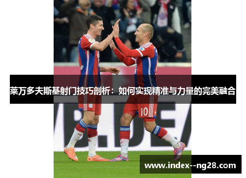 莱万多夫斯基射门技巧剖析：如何实现精准与力量的完美融合