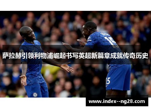 萨拉赫引领利物浦崛起书写英超新篇章成就传奇历史 萨拉赫引领利物浦崛起书写英超新篇章成就传奇历史