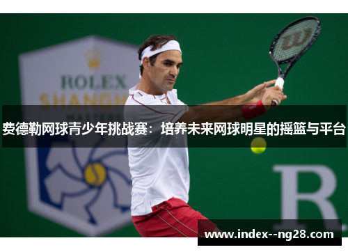 费德勒网球青少年挑战赛:培养未来网球明星的摇篮与平台 费德勒网球青少年挑战赛:培养未来网球明星的摇篮与平台