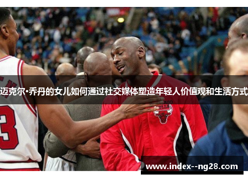 迈克尔·乔丹的女儿如何通过社交媒体塑造年轻人价值观和生活方式 迈克尔·乔丹的女儿如何通过社交媒体塑造年轻人价值观和生活方式