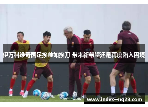 伊万科维奇国足换帅如换刀 带来新希望还是再度陷入困境