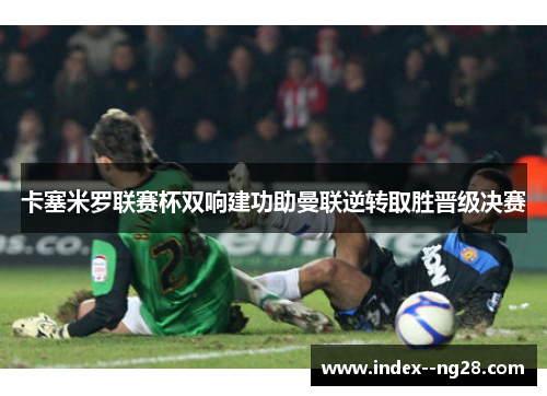 卡塞米罗联赛杯双响建功助曼联逆转取胜晋级决赛