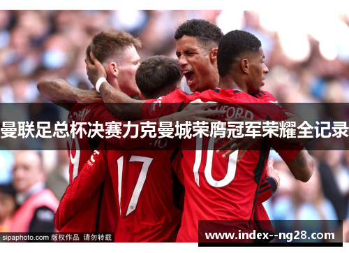 曼联足总杯决赛力克曼城荣膺冠军荣耀全记录
