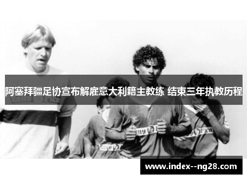 阿塞拜疆足协宣布解雇意大利籍主教练 结束三年执教历程 阿塞拜疆足协宣布解雇意大利籍主教练 结束三年执教历程
